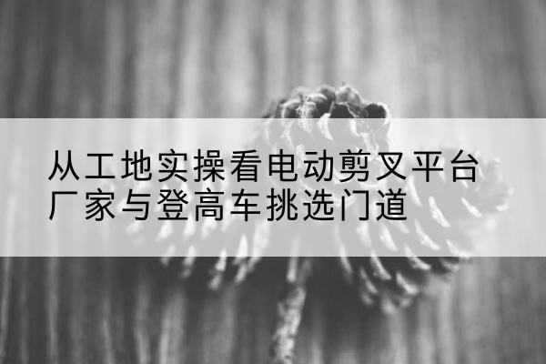 洱源电动剪叉升降平台厂家-从工地实操看电动剪叉平台厂家与登高车挑选门道