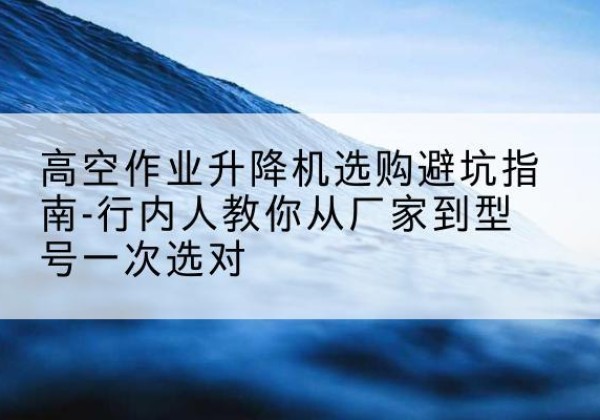 洱源升降平台厂家-高空作业升降机选购避坑指南-行内人教你从厂家到型号一次选对