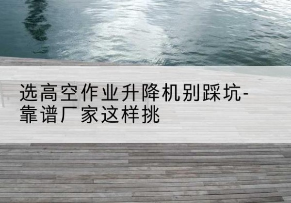 洱源剪叉式升降机厂家-选高空作业升降机别踩坑-靠谱厂家这样挑