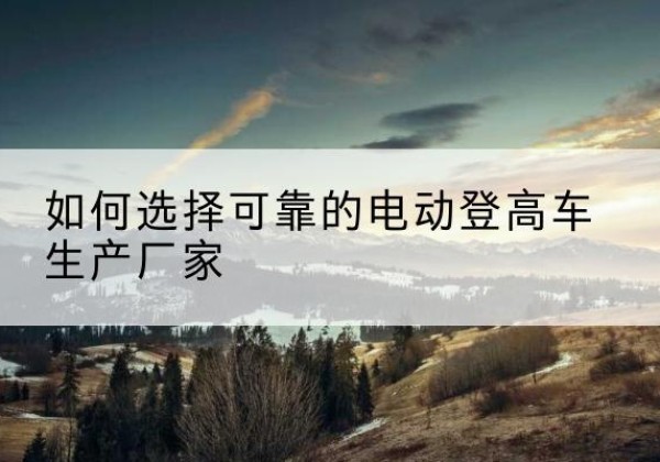 洱源电动登高车厂家-如何选择可靠的电动登高车生产厂家