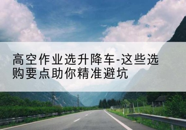 洱源升降车厂家-高空作业选升降车-这些选购要点助你*避坑