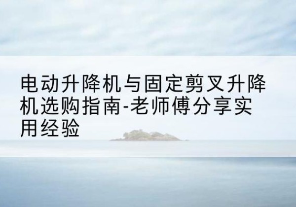 洱源电动升降机怎么选-电动升降机与固定剪叉升降机选购指南-老师傅分享实用经验