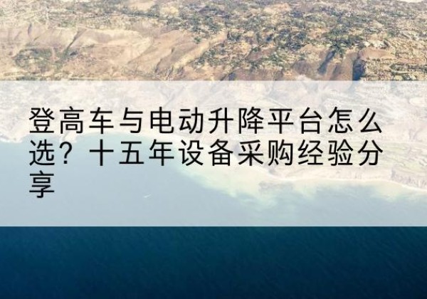 洱源登高车厂家厂家-登高车与电动升降平台怎么选？十五年设备采购经验分享