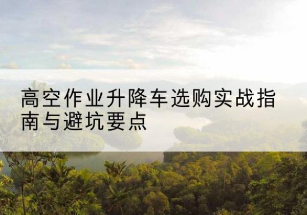 洱源升降车怎么选-高空作业升降车选购实战指南与避坑要点