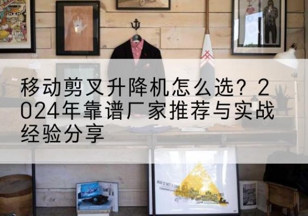 洱源升降平台厂家推荐-移动剪叉升降机怎么选？2024年靠谱厂家推荐与实战经验分享