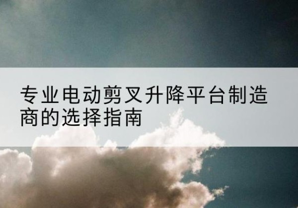 洱源电动剪叉升降平台厂家-专业电动剪叉升降平台制造商的选择指南